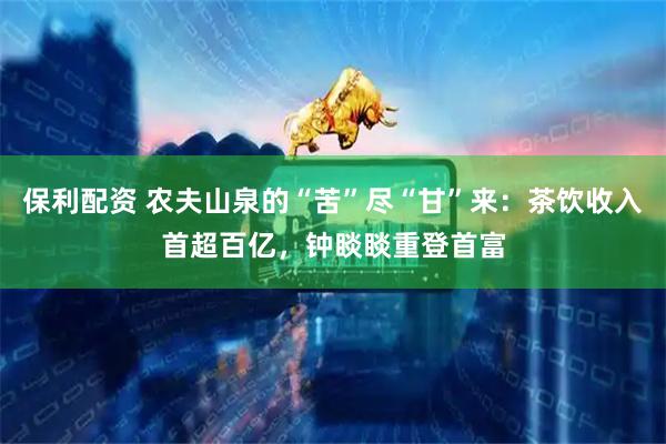 保利配资 农夫山泉的“苦”尽“甘”来：茶饮收入首超百亿，钟睒睒重登首富