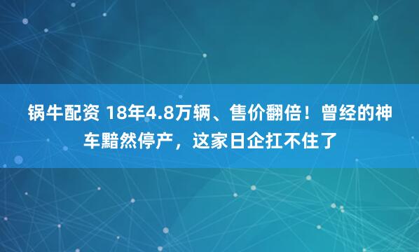 锅牛配资 18年4.8万辆、售价翻倍！曾经的神车黯然停产，这家日企扛不住了