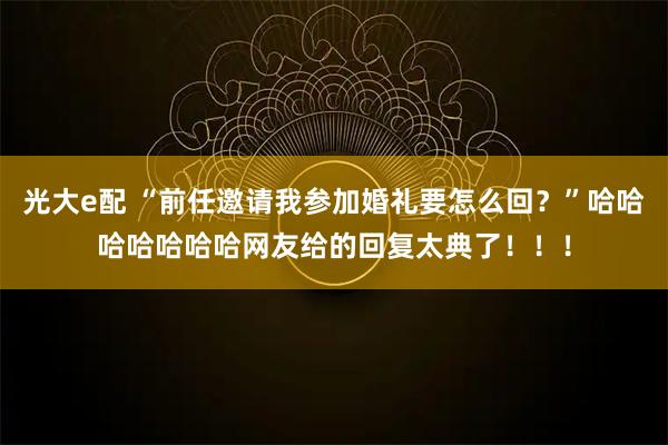 光大e配 “前任邀请我参加婚礼要怎么回？”哈哈哈哈哈哈哈网友给的回复太典了！！！