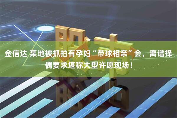 金信达 某地被抓拍有孕妇“带球相亲”会，离谱择偶要求堪称大型许愿现场！