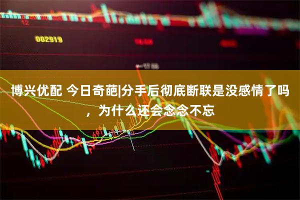 博兴优配 今日奇葩|分手后彻底断联是没感情了吗，为什么还会念念不忘