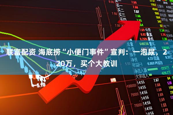 联富配资 海底捞“小便门事件”宣判：一泡尿，220万，买个大教训
