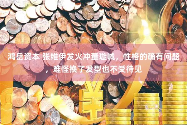 鸿岳资本 张维伊发火冲董璇喊，性格的确有问题，难怪换了发型也不受待见