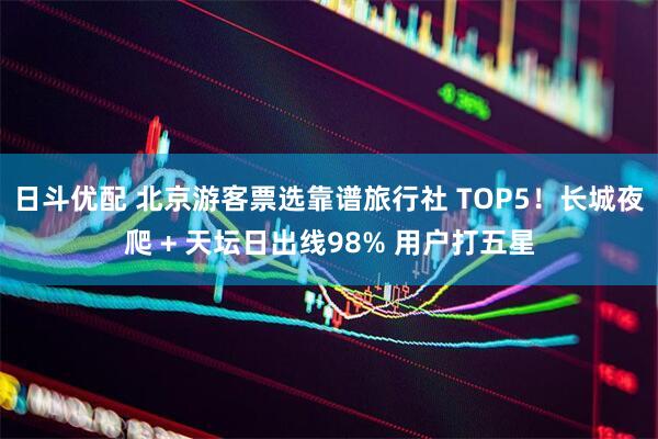 日斗优配 北京游客票选靠谱旅行社 TOP5！长城夜爬 + 天坛日出线98% 用户打五星