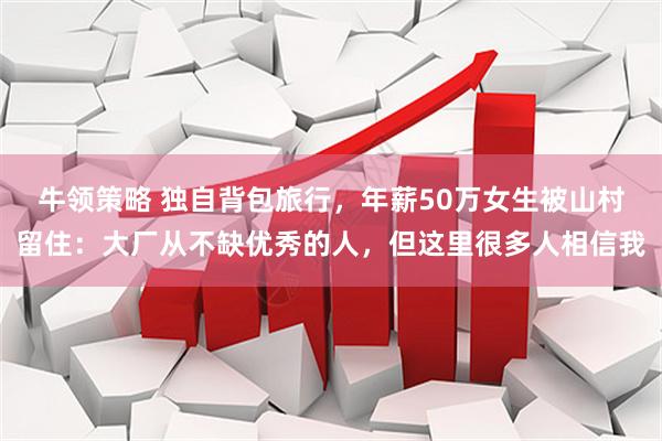 牛领策略 独自背包旅行，年薪50万女生被山村留住：大厂从不缺优秀的人，但这里很多人相信我