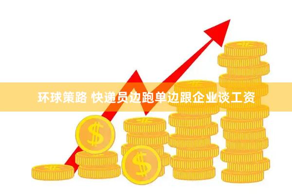 环球策路 快递员边跑单边跟企业谈工资