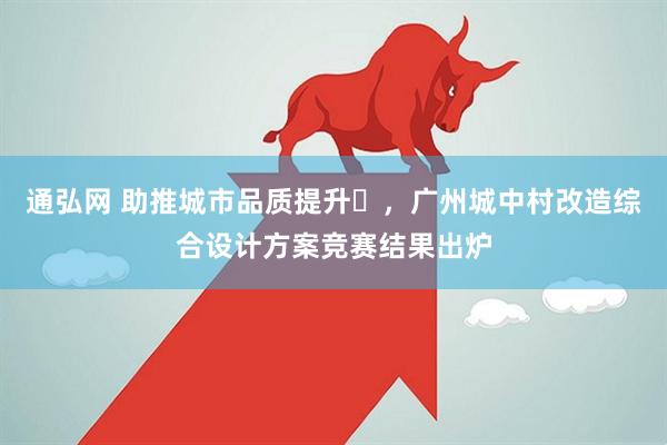 通弘网 助推城市品质提升​，广州城中村改造综合设计方案竞赛结果出炉