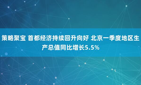 策略聚宝 首都经济持续回升向好 北京一季度地区生产总值同比增长5.5%