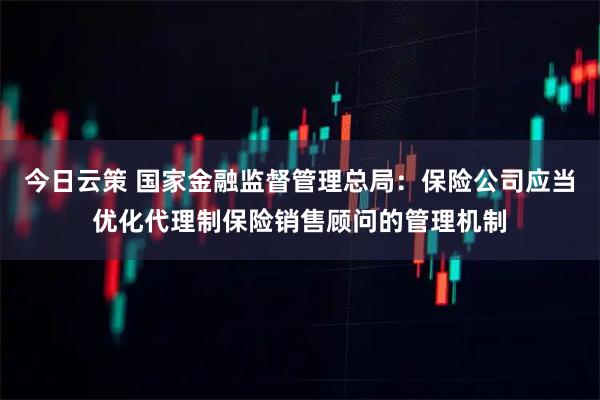 今日云策 国家金融监督管理总局：保险公司应当优化代理制保险销售顾问的管理机制