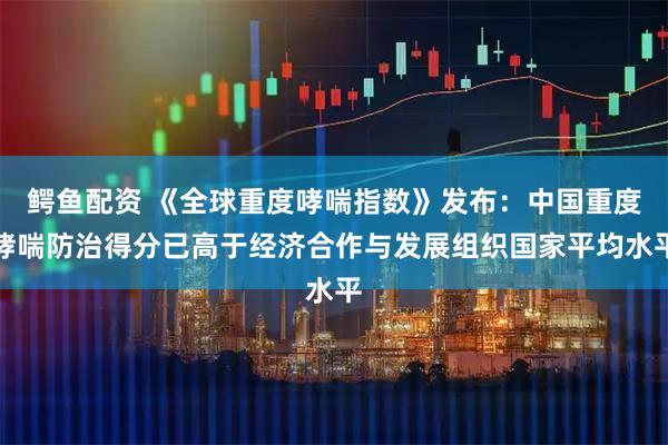 鳄鱼配资 《全球重度哮喘指数》发布：中国重度哮喘防治得分已高于经济合作与发展组织国家平均水平