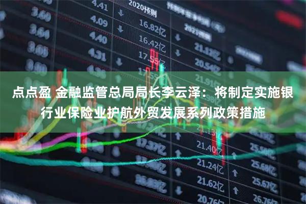 点点盈 金融监管总局局长李云泽：将制定实施银行业保险业护航外贸发展系列政策措施