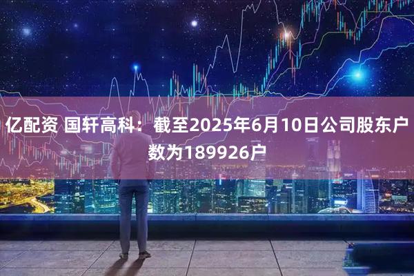 亿配资 国轩高科：截至2025年6月10日公司股东户数为189926户