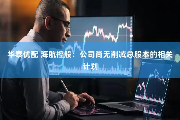 华泰优配 海航控股：公司尚无削减总股本的相关计划