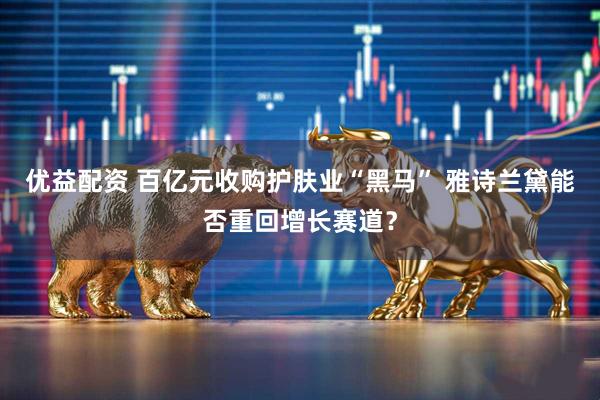 优益配资 百亿元收购护肤业“黑马” 雅诗兰黛能否重回增长赛道？