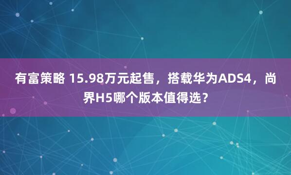 有富策略 15.98万元起售，搭载华为ADS4，尚界H5哪个版本值得选？
