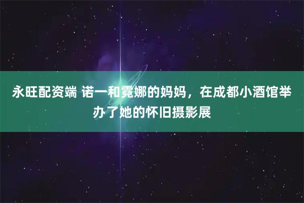 永旺配资端 诺一和霓娜的妈妈，在成都小酒馆举办了她的怀旧摄影展