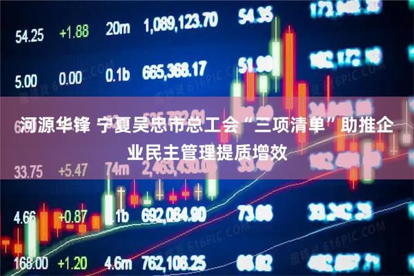 河源华锋 宁夏吴忠市总工会“三项清单”助推企业民主管理提质增效