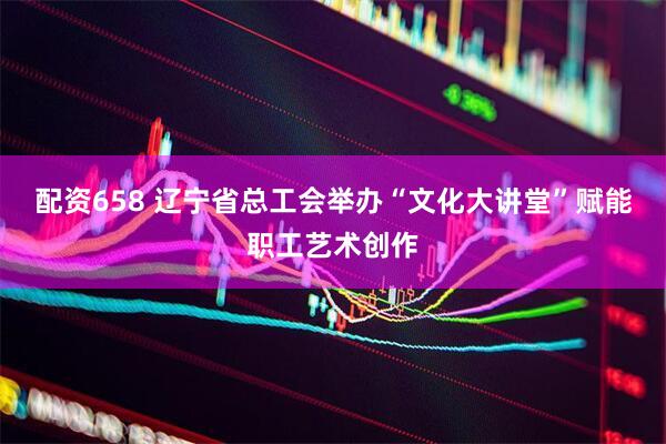 配资658 辽宁省总工会举办“文化大讲堂”赋能职工艺术创作