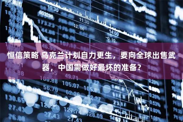 恒信策略 乌克兰计划自力更生，要向全球出售武器，中国需做好最坏的准备？