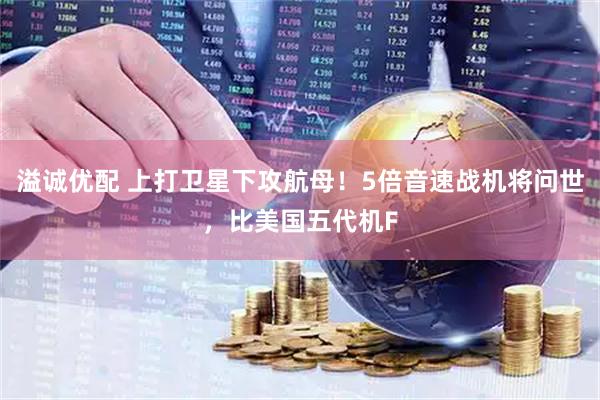 溢诚优配 上打卫星下攻航母！5倍音速战机将问世，比美国五代机F