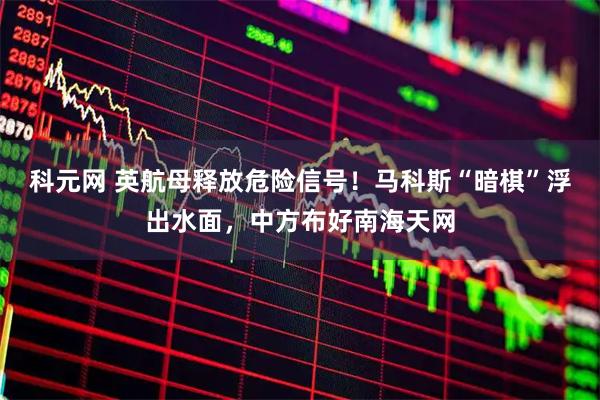 科元网 英航母释放危险信号！马科斯“暗棋”浮出水面，中方布好南海天网