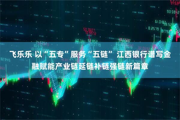 飞乐乐 以“五专”服务“五链” 江西银行谱写金融赋能产业链延链补链强链新篇章