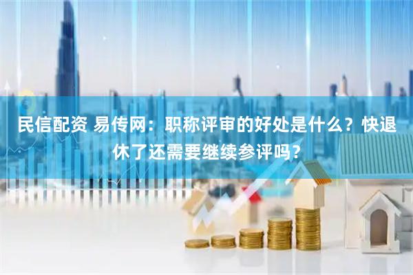 民信配资 易传网：职称评审的好处是什么？快退休了还需要继续参评吗？