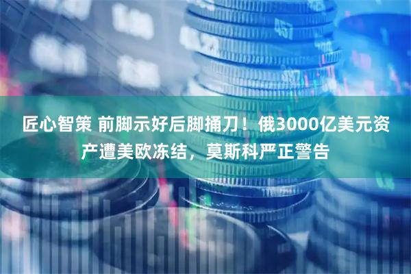 匠心智策 前脚示好后脚捅刀！俄3000亿美元资产遭美欧冻结，莫斯科严正警告