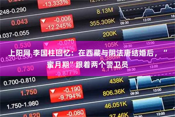 上阳网 李国柱回忆：在西藏与阴法唐结婚后，“蜜月期”跟着两个警卫员