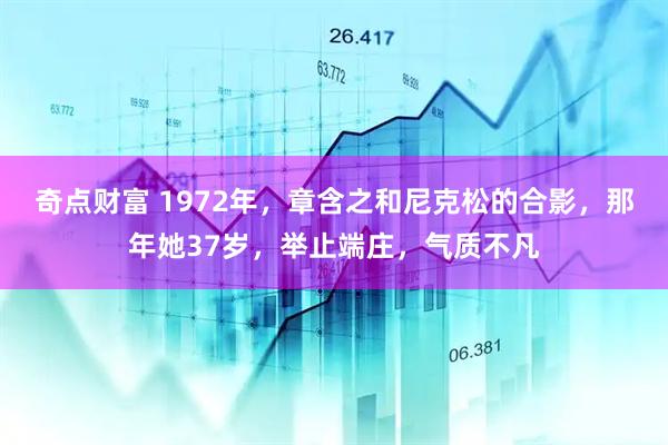 奇点财富 1972年，章含之和尼克松的合影，那年她37岁，举止端庄，气质不凡