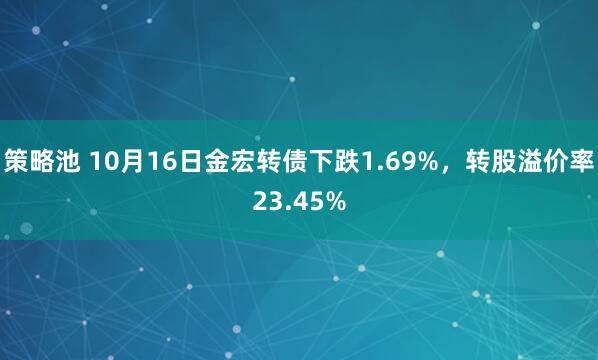 策略池 10月16日金宏转债下跌1.69%，转股溢价率23.45%