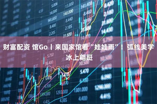 财富配资 馆Go丨来国家馆看“娃娃雨”！弧线美学 冰上翩跹