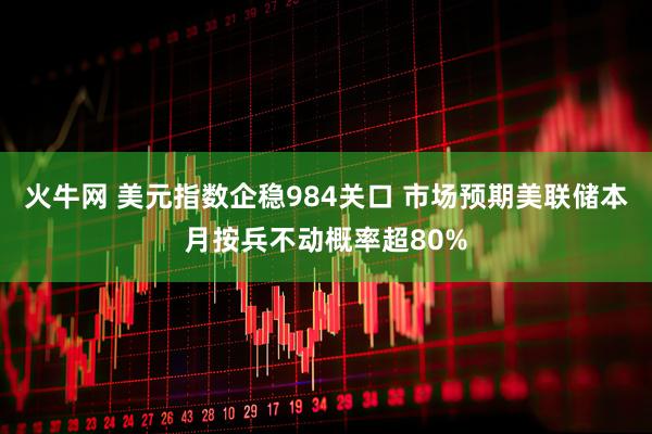 火牛网 美元指数企稳984关口 市场预期美联储本月按兵不动概率超80%