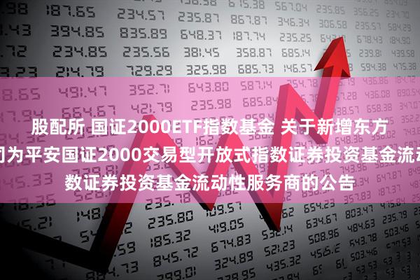 股配所 国证2000ETF指数基金 关于新增东方证券股份有限公司为平安国证2000交易型开放式指数证券投资基金流动性服务商的公告