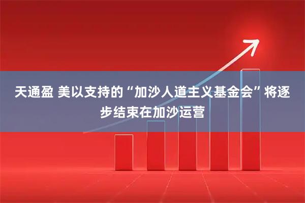 天通盈 美以支持的“加沙人道主义基金会”将逐步结束在加沙运营