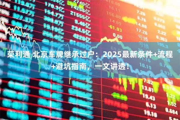 荣利通 北京车牌继承过户:2025最新条件+流程+避坑指南,一文讲透!