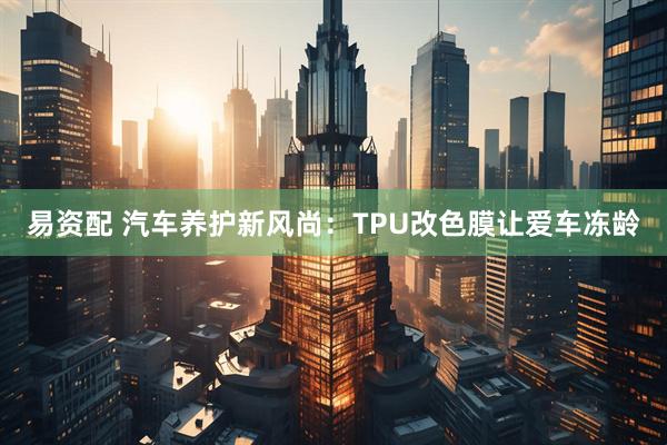 易资配 汽车养护新风尚：TPU改色膜让爱车冻龄
