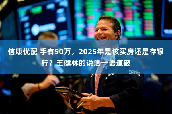 信康优配 手有50万,2025年是该买房还是存银行?王健林的说法一语道破
