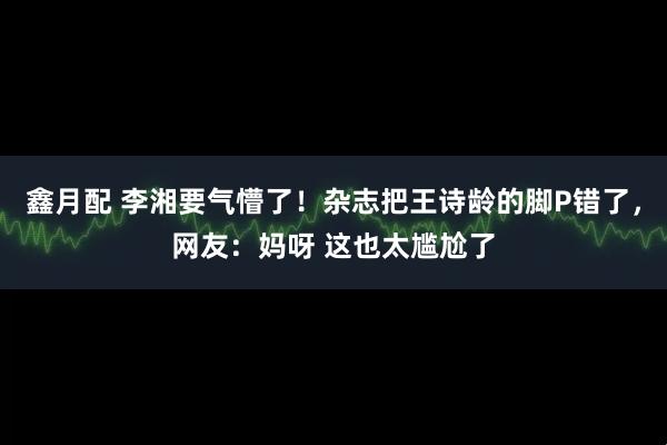 鑫月配 李湘要气懵了!杂志把王诗龄的脚P错了,网友:妈呀 这也太尴尬了