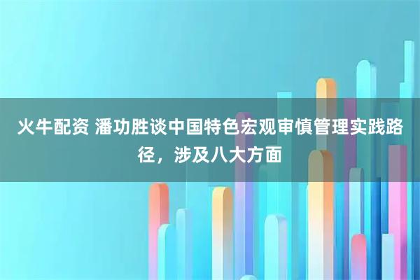 火牛配资 潘功胜谈中国特色宏观审慎管理实践路径，涉及八大方面