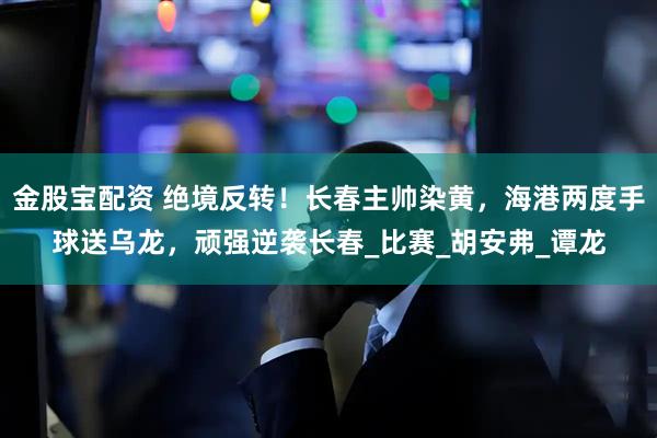 金股宝配资 绝境反转!长春主帅染黄,海港两度手球送乌龙,顽强逆袭长春_比赛_胡安弗_谭龙