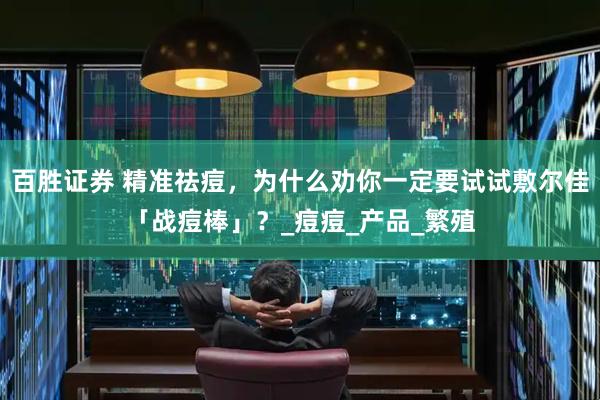 百胜证券 精准祛痘，为什么劝你一定要试试敷尔佳「战痘棒」？_痘痘_产品_繁殖