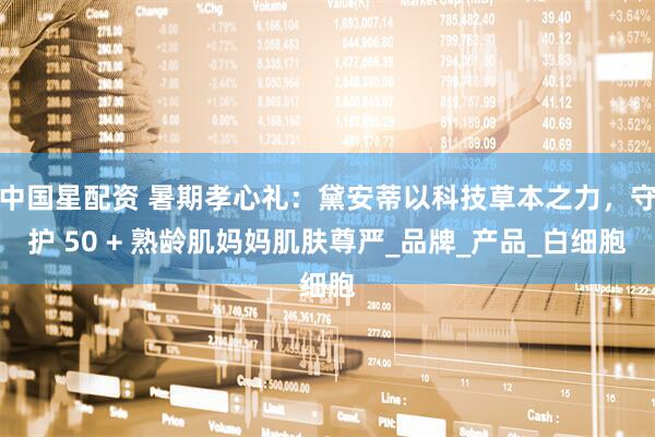 中国星配资 暑期孝心礼：黛安蒂以科技草本之力，守护 50 + 熟龄肌妈妈肌肤尊严_品牌_产品_白细胞