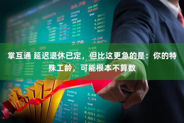 掌互通 延迟退休已定，但比这更急的是：你的特殊工龄，可能根本不算数
