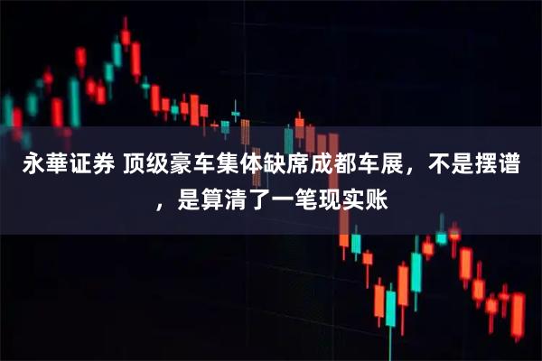 永華证券 顶级豪车集体缺席成都车展,不是摆谱,是算清了一笔现实账