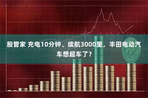 股管家 充电10分钟、续航3000里,丰田电动汽车想超车了?