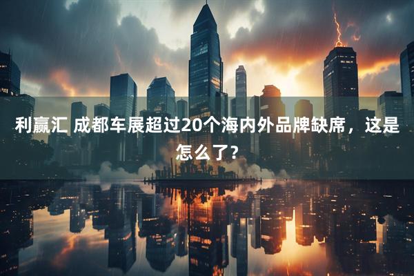 利赢汇 成都车展超过20个海内外品牌缺席，这是怎么了？
